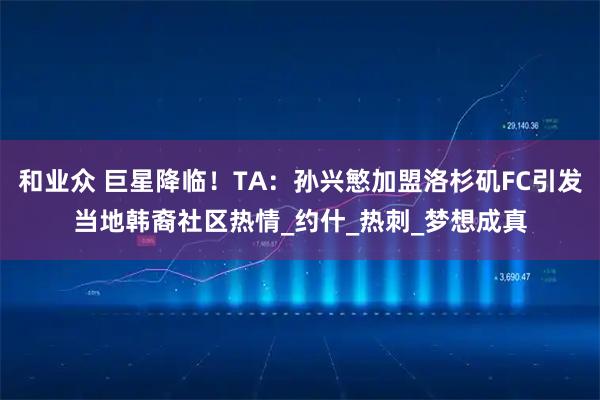 和业众 巨星降临！TA：孙兴慜加盟洛杉矶FC引发当地韩裔社区热情_约什_热刺_梦想成真