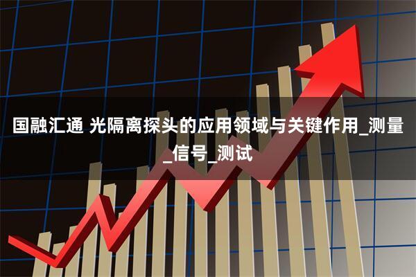 国融汇通 光隔离探头的应用领域与关键作用_测量_信号_测试
