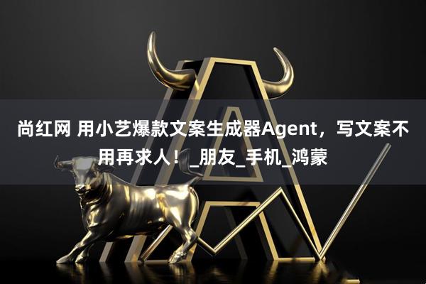尚红网 用小艺爆款文案生成器Agent，写文案不用再求人！_朋友_手机_鸿蒙