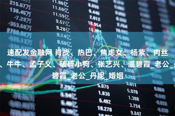 速配发金融网 肖战、热巴、焦虑女、杨紫、肉丝、任嘉伦、牛牛、孟子义、破碎小狗、张艺兴、温碧霞_老公_丹妮_婚姻
