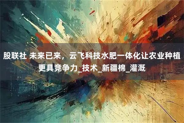 股联社 未来已来，云飞科技水肥一体化让农业种植更具竞争力_技术_新疆棉_灌溉