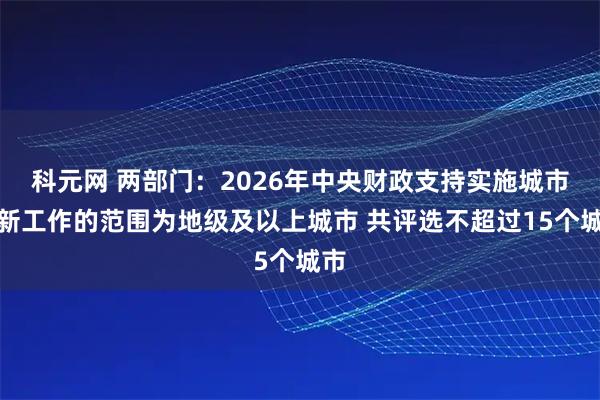 科元网 两部门：2026年中央财政支持实施城市更新工作的范围为地级及以上城市 共评选不超过15个城市