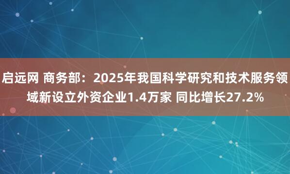 启远网 商务部：2025年我国科学研究和技术服务领域新设立外资企业1.4万家 同比增长27.2%