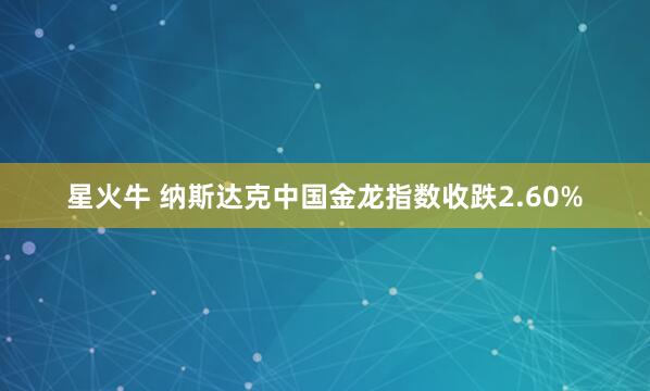 星火牛 纳斯达克中国金龙指数收跌2.60%