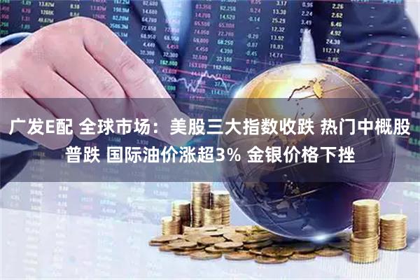 广发E配 全球市场：美股三大指数收跌 热门中概股普跌 国际油价涨超3% 金银价格下挫