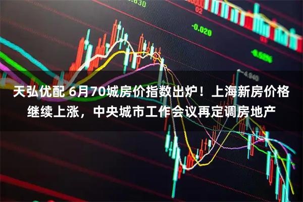 天弘优配 6月70城房价指数出炉！上海新房价格继续上涨，中央城市工作会议再定调房地产