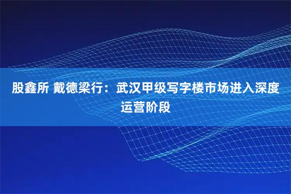 股鑫所 戴德梁行：武汉甲级写字楼市场进入深度运营阶段